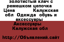 золотистый клач с ремешком цепочка › Цена ­ 1 000 - Калужская обл. Одежда, обувь и аксессуары » Аксессуары   . Калужская обл.